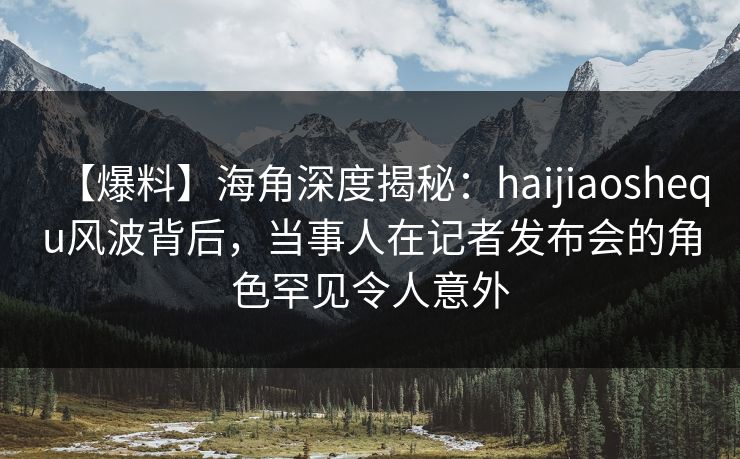 【爆料】海角深度揭秘：haijiaoshequ风波背后，当事人在记者发布会的角色罕见令人意外