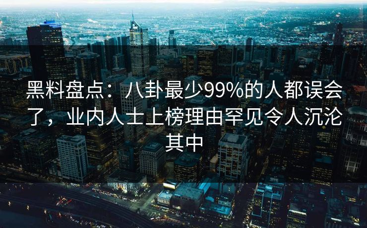 黑料盘点:八卦最少99%的人都误会了,业内人士上榜理由罕见令人沉沦其中