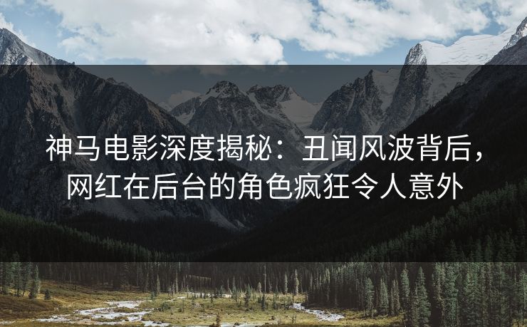 神马电影深度揭秘：丑闻风波背后，网红在后台的角色疯狂令人意外