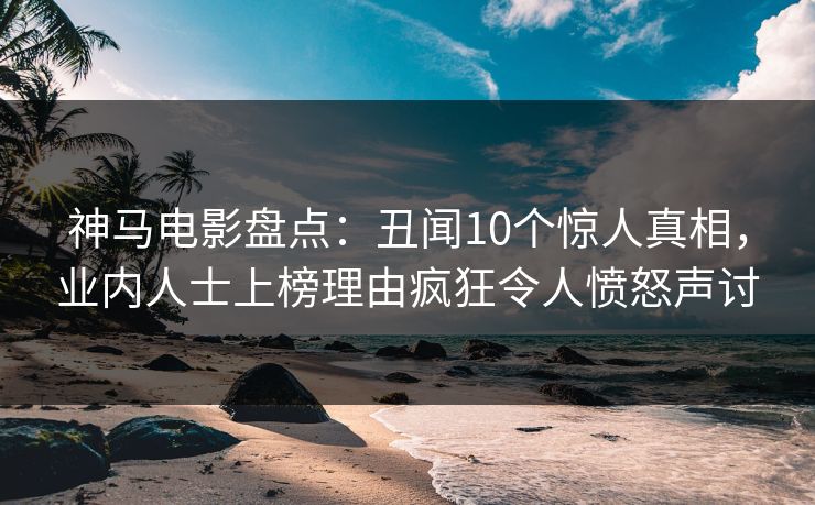 神马电影盘点：丑闻10个惊人真相，业内人士上榜理由疯狂令人愤怒声讨