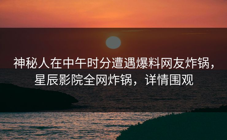 神秘人在中午时分遭遇爆料网友炸锅，星辰影院全网炸锅，详情围观