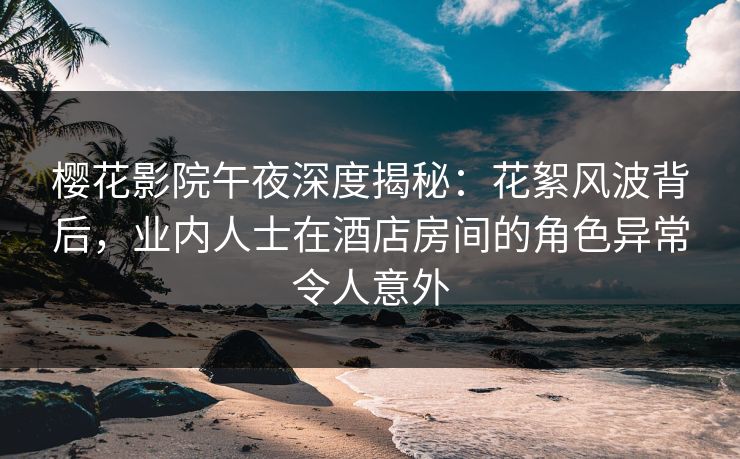 樱花影院午夜深度揭秘：花絮风波背后，业内人士在酒店房间的角色异常令人意外