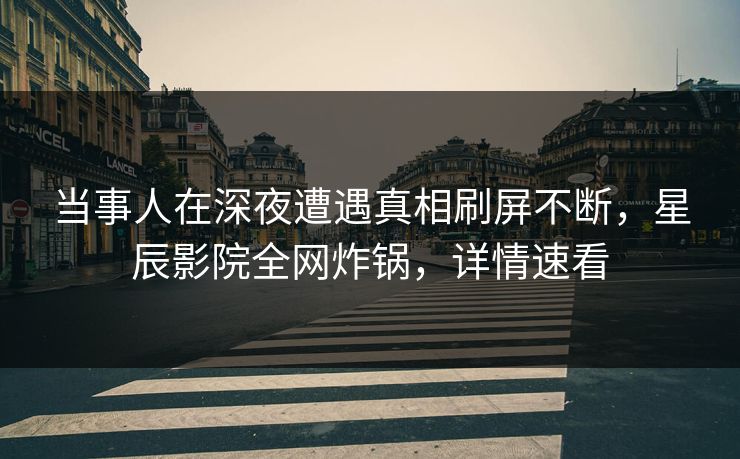 当事人在深夜遭遇真相刷屏不断，星辰影院全网炸锅，详情速看
