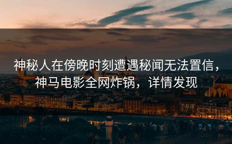 神秘人在傍晚时刻遭遇秘闻无法置信，神马电影全网炸锅，详情发现