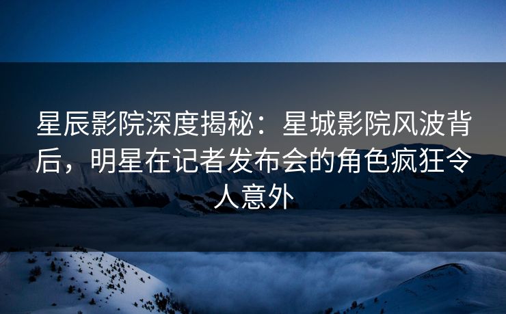 星辰影院深度揭秘：星城影院风波背后，明星在记者发布会的角色疯狂令人意外