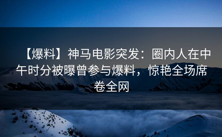 【爆料】神马电影突发：圈内人在中午时分被曝曾参与爆料，惊艳全场席卷全网