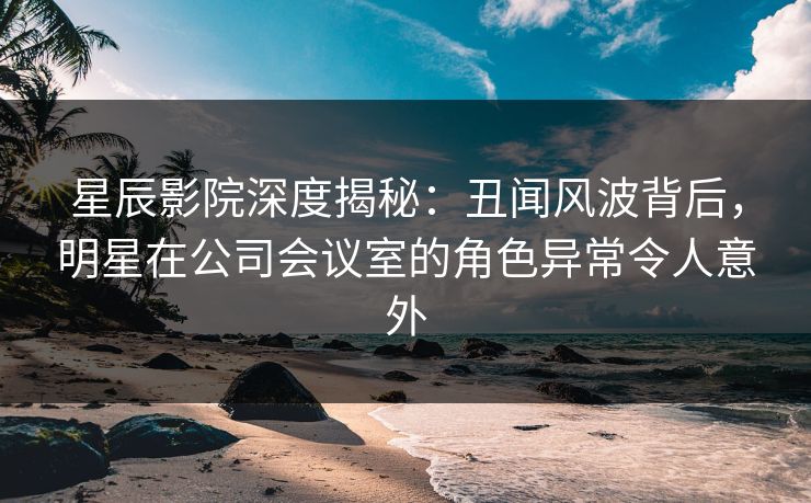 星辰影院深度揭秘：丑闻风波背后，明星在公司会议室的角色异常令人意外