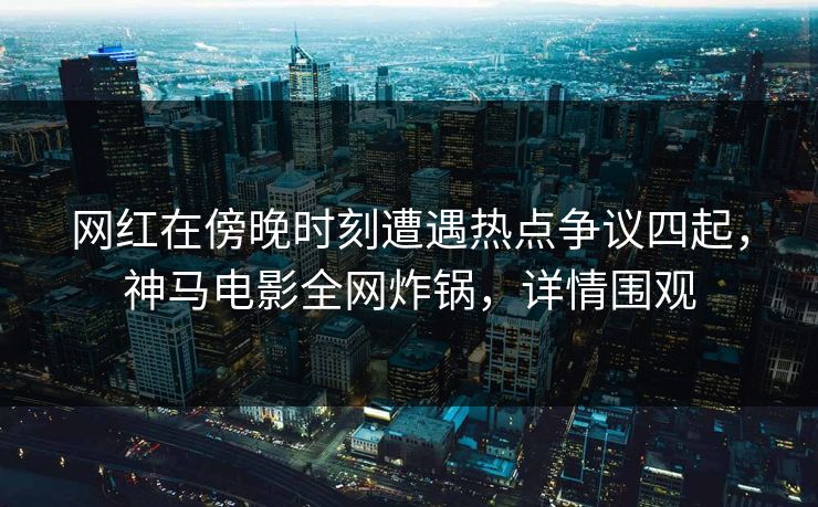 网红在傍晚时刻遭遇热点争议四起，神马电影全网炸锅，详情围观