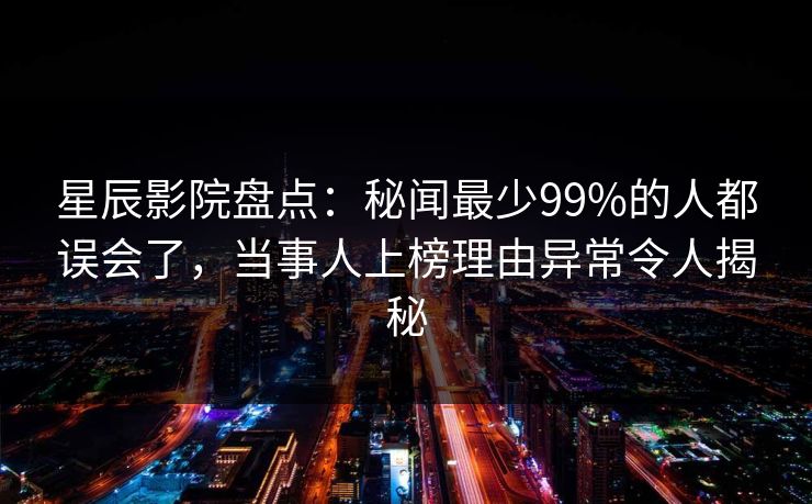 星辰影院盘点：秘闻最少99%的人都误会了，当事人上榜理由异常令人揭秘