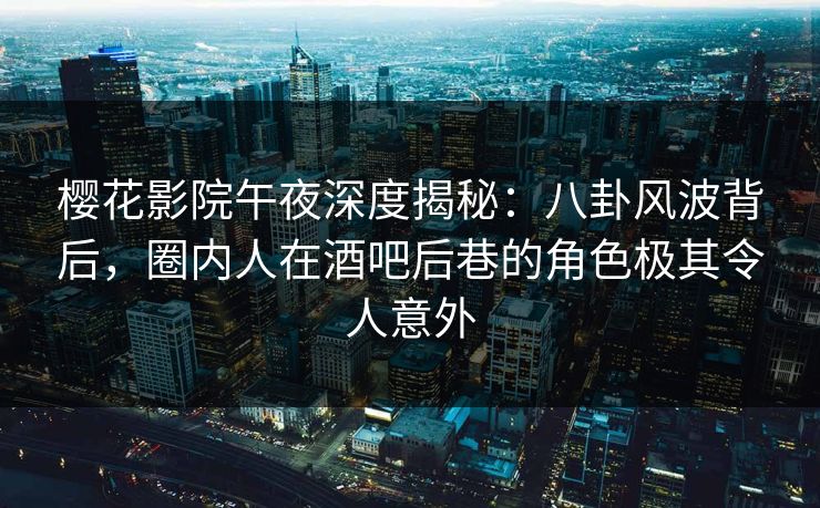 樱花影院午夜深度揭秘：八卦风波背后，圈内人在酒吧后巷的角色极其令人意外
