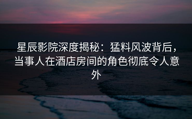 星辰影院深度揭秘：猛料风波背后，当事人在酒店房间的角色彻底令人意外