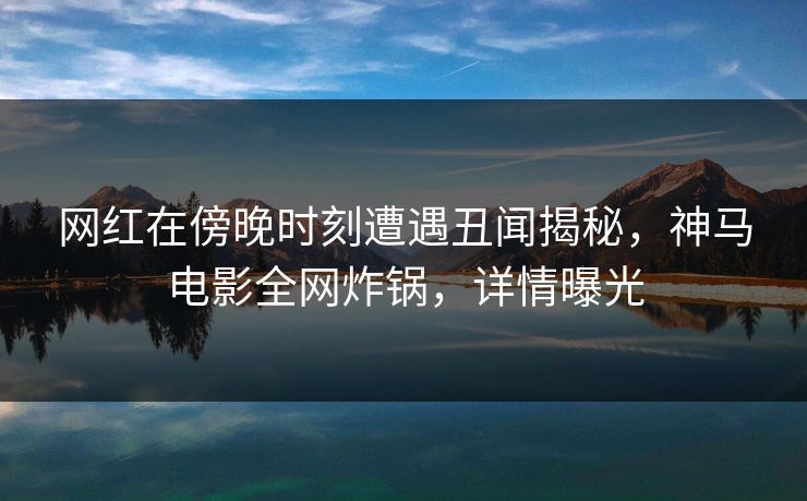 网红在傍晚时刻遭遇丑闻揭秘，神马电影全网炸锅，详情曝光