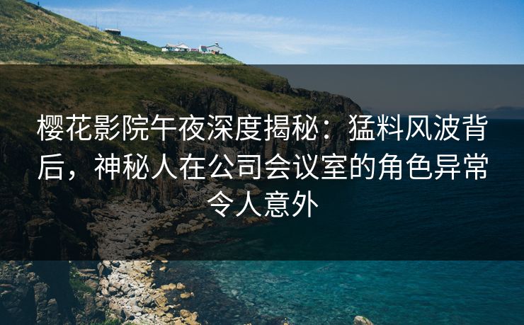 樱花影院午夜深度揭秘：猛料风波背后，神秘人在公司会议室的角色异常令人意外