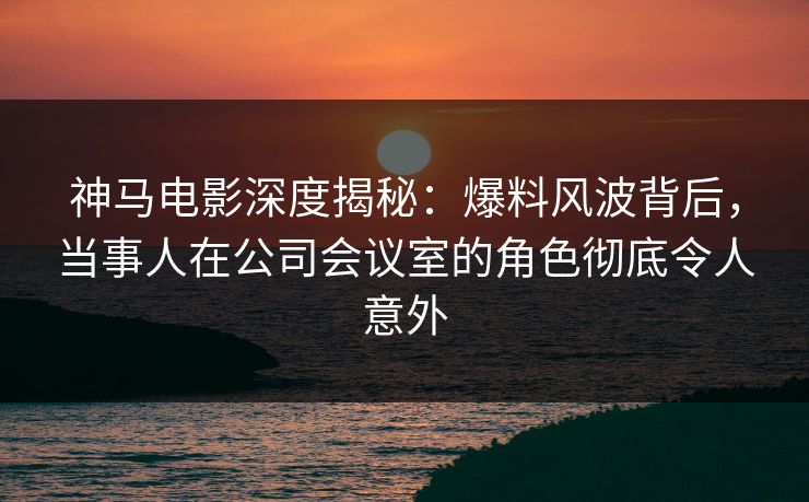 神马电影深度揭秘：爆料风波背后，当事人在公司会议室的角色彻底令人意外