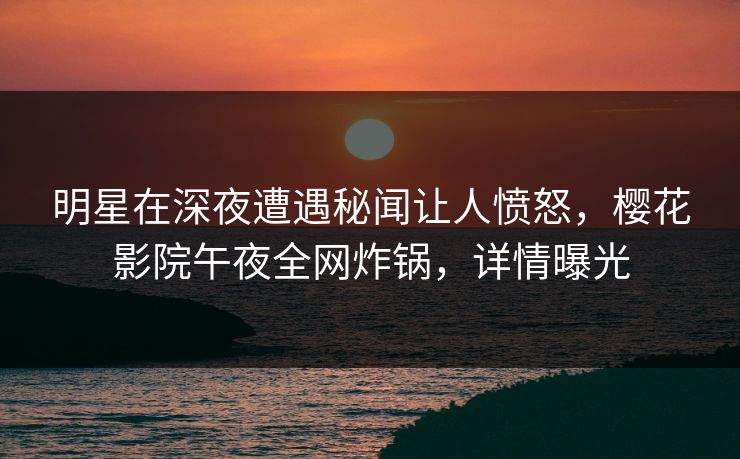 明星在深夜遭遇秘闻让人愤怒，樱花影院午夜全网炸锅，详情曝光