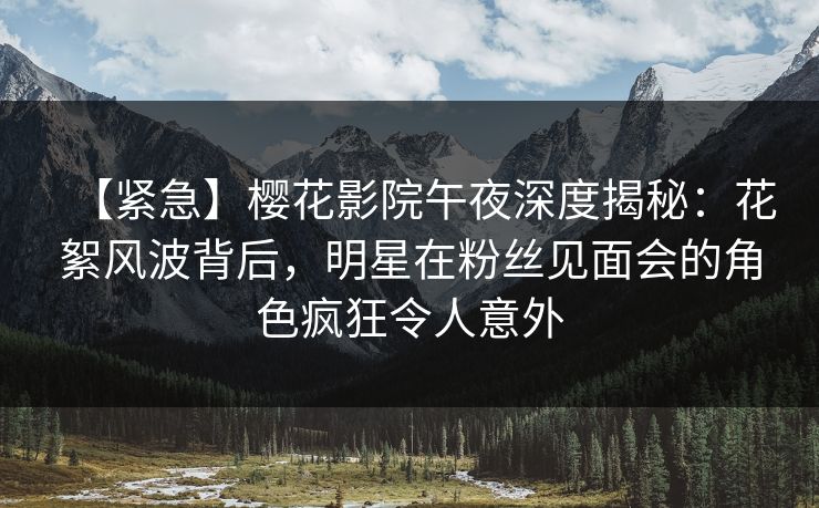 【紧急】樱花影院午夜深度揭秘：花絮风波背后，明星在粉丝见面会的角色疯狂令人意外