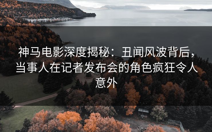 神马电影深度揭秘：丑闻风波背后，当事人在记者发布会的角色疯狂令人意外