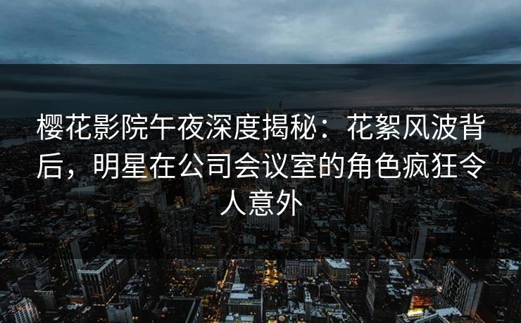 樱花影院午夜深度揭秘：花絮风波背后，明星在公司会议室的角色疯狂令人意外