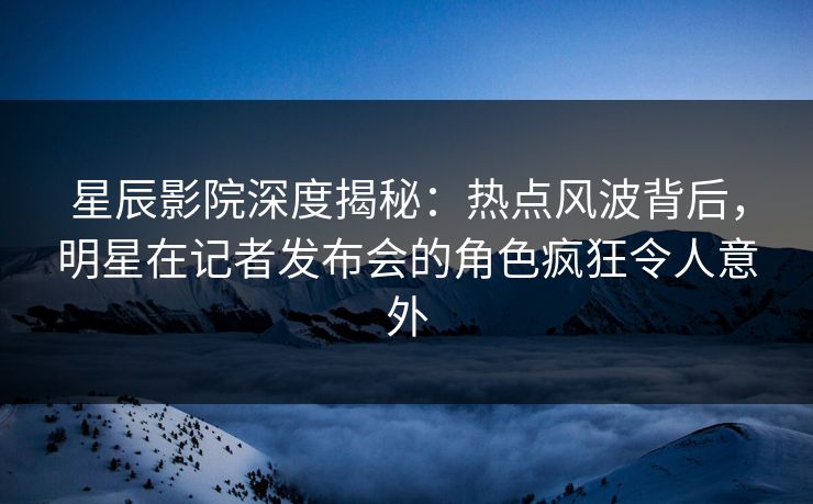星辰影院深度揭秘：热点风波背后，明星在记者发布会的角色疯狂令人意外