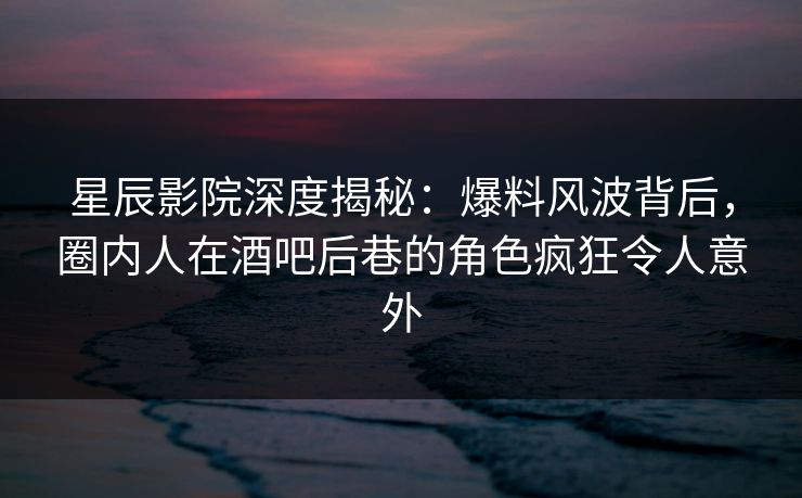 星辰影院深度揭秘：爆料风波背后，圈内人在酒吧后巷的角色疯狂令人意外