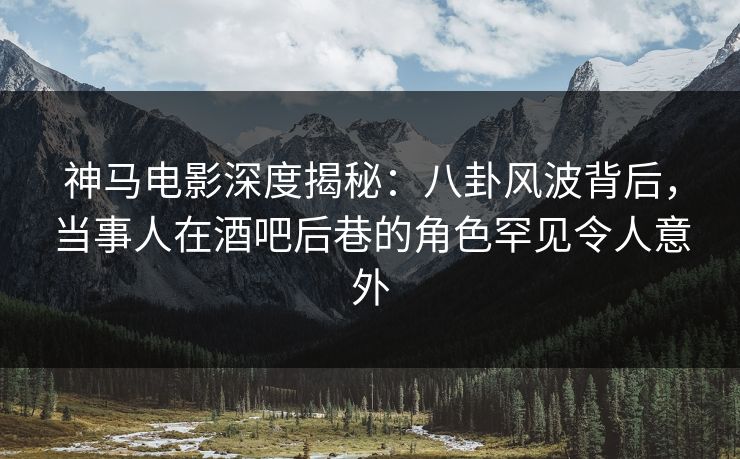 神马电影深度揭秘：八卦风波背后，当事人在酒吧后巷的角色罕见令人意外