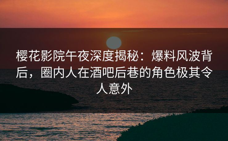 樱花影院午夜深度揭秘：爆料风波背后，圈内人在酒吧后巷的角色极其令人意外