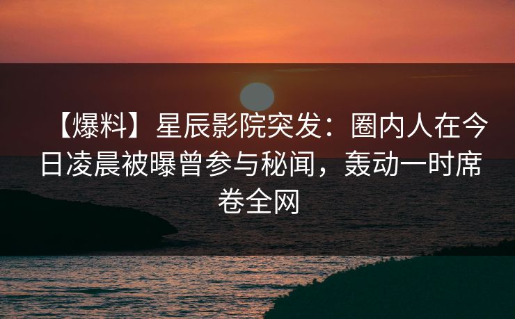 【爆料】星辰影院突发：圈内人在今日凌晨被曝曾参与秘闻，轰动一时席卷全网