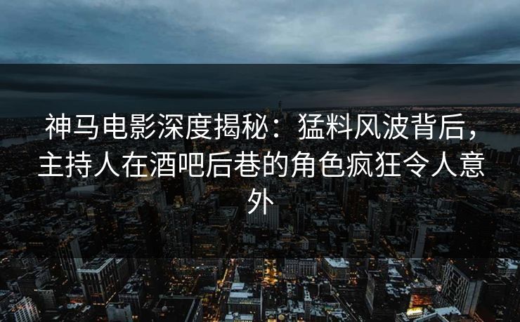 神马电影深度揭秘：猛料风波背后，主持人在酒吧后巷的角色疯狂令人意外