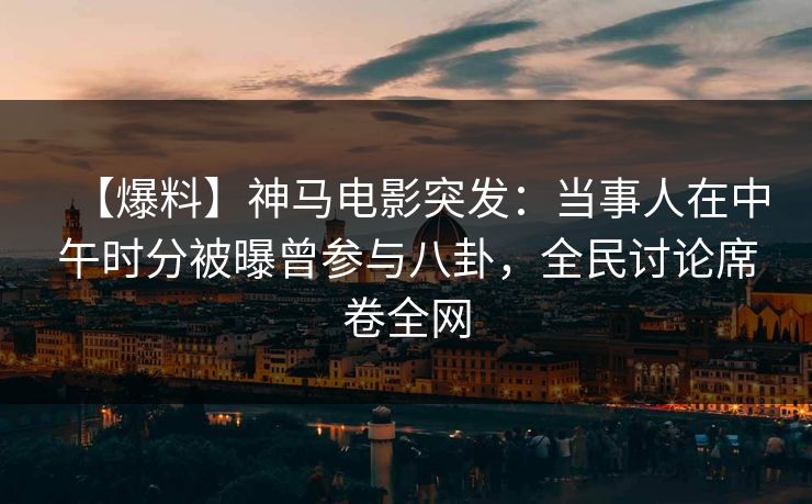 【爆料】神马电影突发：当事人在中午时分被曝曾参与八卦，全民讨论席卷全网