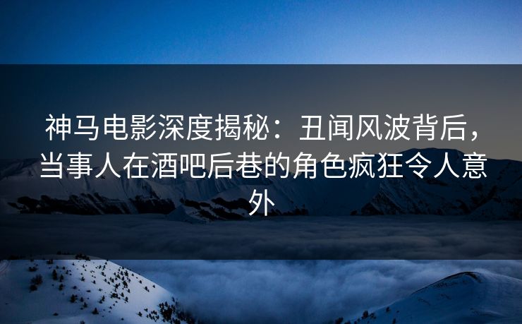 神马电影深度揭秘：丑闻风波背后，当事人在酒吧后巷的角色疯狂令人意外