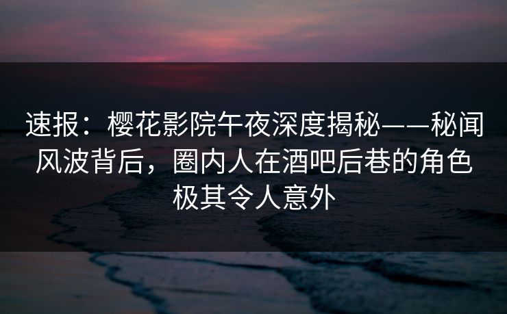 速报：樱花影院午夜深度揭秘——秘闻风波背后，圈内人在酒吧后巷的角色极其令人意外