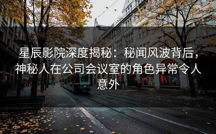 星辰影院深度揭秘：秘闻风波背后，神秘人在公司会议室的角色异常令人意外
