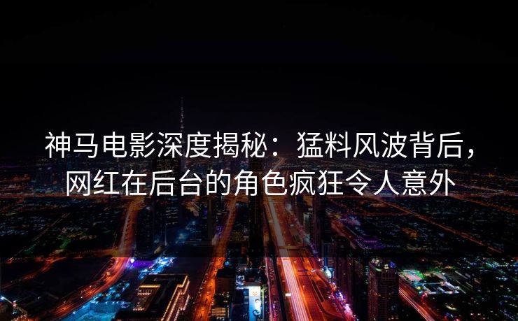 神马电影深度揭秘：猛料风波背后，网红在后台的角色疯狂令人意外