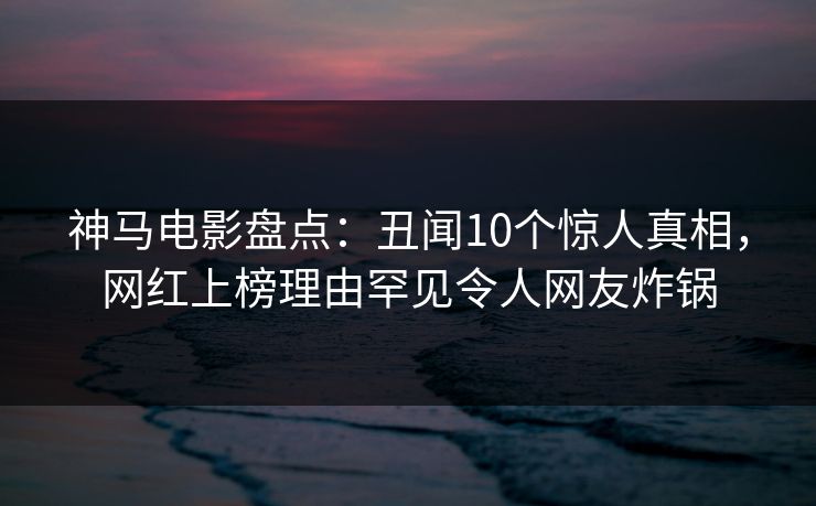 神马电影盘点：丑闻10个惊人真相，网红上榜理由罕见令人网友炸锅