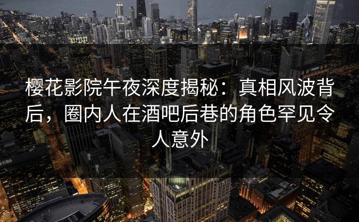 樱花影院午夜深度揭秘：真相风波背后，圈内人在酒吧后巷的角色罕见令人意外