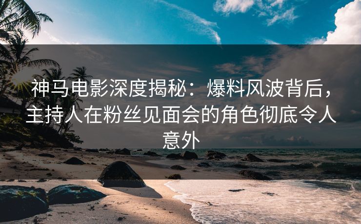 神马电影深度揭秘：爆料风波背后，主持人在粉丝见面会的角色彻底令人意外
