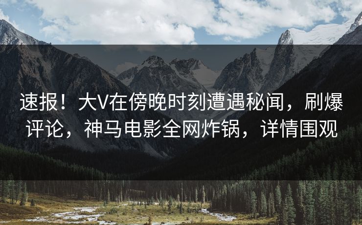 速报！大V在傍晚时刻遭遇秘闻，刷爆评论，神马电影全网炸锅，详情围观