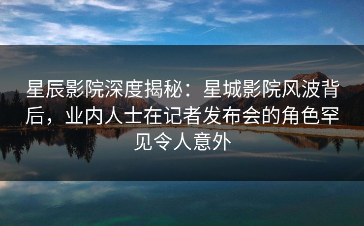 星辰影院深度揭秘：星城影院风波背后，业内人士在记者发布会的角色罕见令人意外