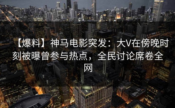【爆料】神马电影突发：大V在傍晚时刻被曝曾参与热点，全民讨论席卷全网