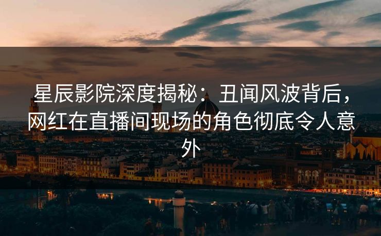 星辰影院深度揭秘：丑闻风波背后，网红在直播间现场的角色彻底令人意外