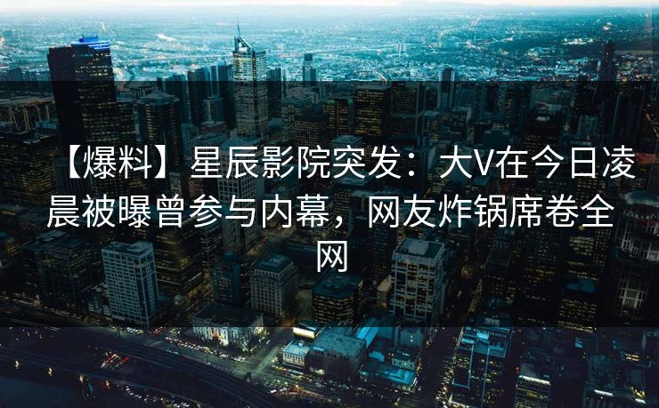 【爆料】星辰影院突发：大V在今日凌晨被曝曾参与内幕，网友炸锅席卷全网