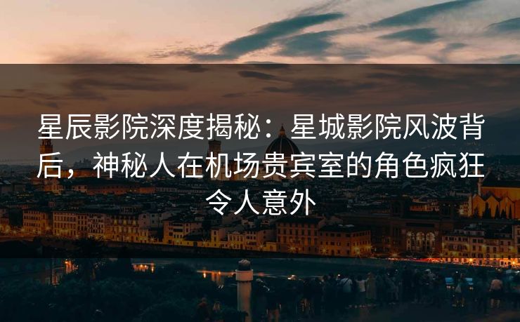 星辰影院深度揭秘：星城影院风波背后，神秘人在机场贵宾室的角色疯狂令人意外