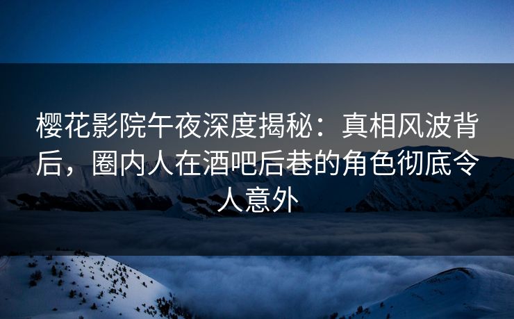 樱花影院午夜深度揭秘：真相风波背后，圈内人在酒吧后巷的角色彻底令人意外