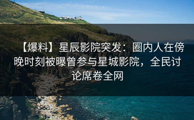 【爆料】星辰影院突发：圈内人在傍晚时刻被曝曾参与星城影院，全民讨论席卷全网