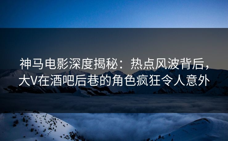 神马电影深度揭秘：热点风波背后，大V在酒吧后巷的角色疯狂令人意外