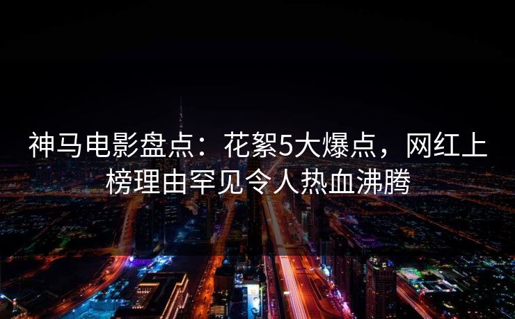 神马电影盘点：花絮5大爆点，网红上榜理由罕见令人热血沸腾