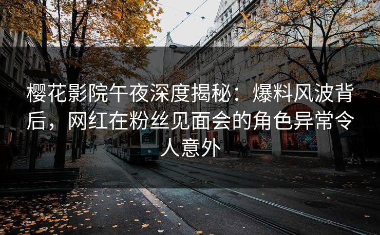 樱花影院午夜深度揭秘：爆料风波背后，网红在粉丝见面会的角色异常令人意外