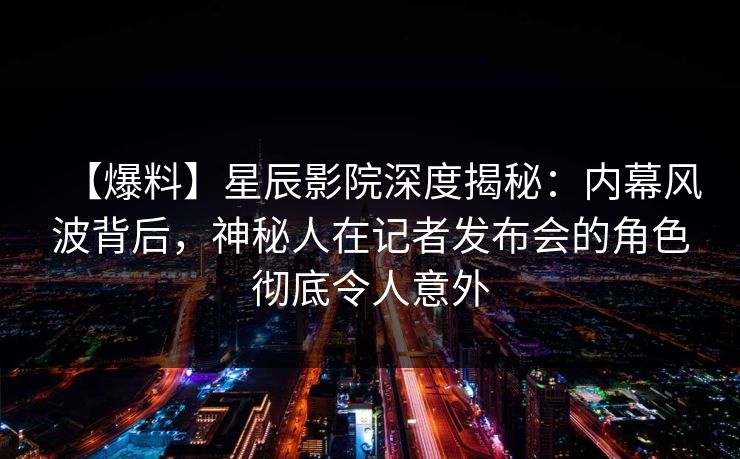 【爆料】星辰影院深度揭秘：内幕风波背后，神秘人在记者发布会的角色彻底令人意外