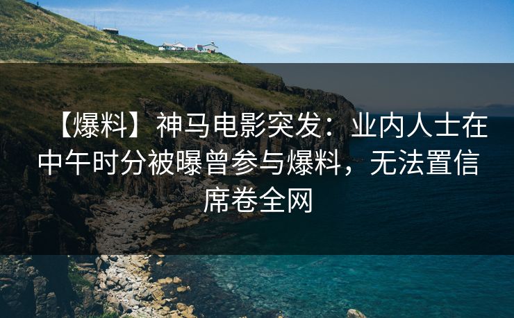 【爆料】神马电影突发:业内人士在中午时分被曝曾参与爆料,无法置信席卷全网