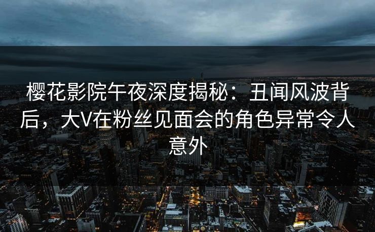 樱花影院午夜深度揭秘：丑闻风波背后，大V在粉丝见面会的角色异常令人意外